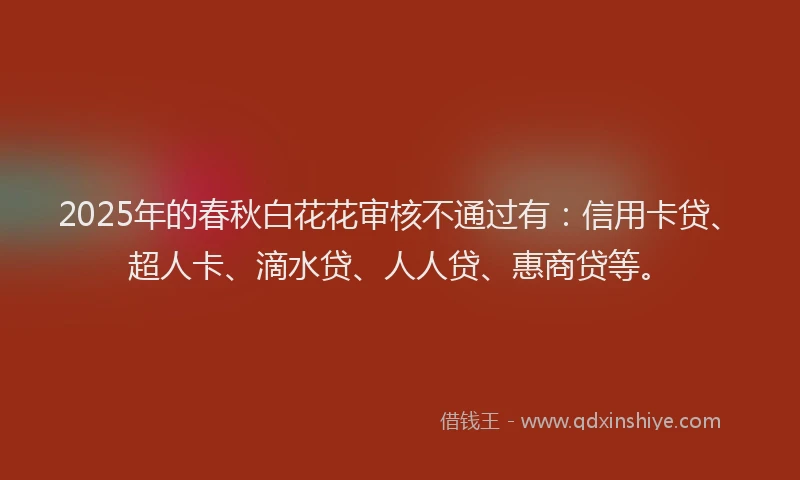 2025年的春秋白花花审核不通过有：信用卡贷、超人卡、滴水贷、人人贷、惠商贷等。