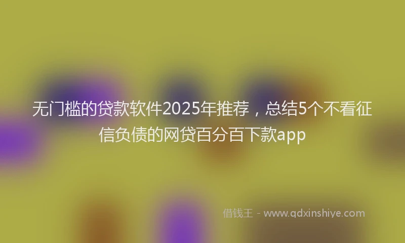 无门槛的贷款软件2025年推荐，总结5个不看征信负债的网贷百分百下款app