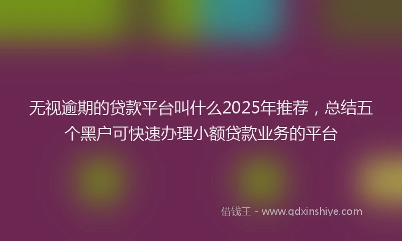 无视逾期的贷款平台叫什么2025年推荐，总结五个黑户可快速办理小额贷款业务的平台