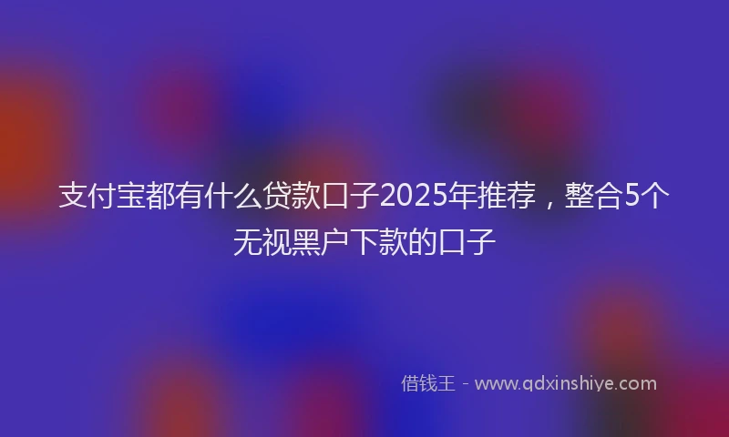 支付宝都有什么贷款口子2025年推荐，整合5个无视黑户下款的口子