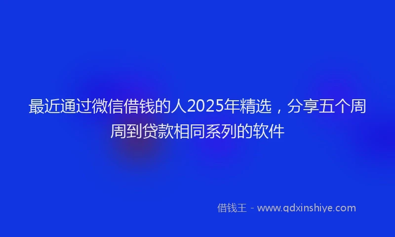 最近通过微信借钱的人2025年精选，分享五个周周到贷款相同系列的软件