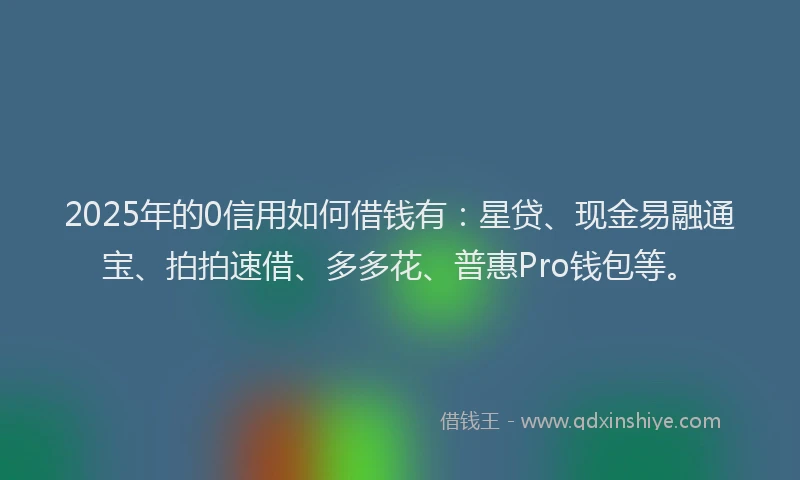 2025年的0信用如何借钱有：星贷、现金易融通宝、拍拍速借、多多花、普惠Pro钱包等。