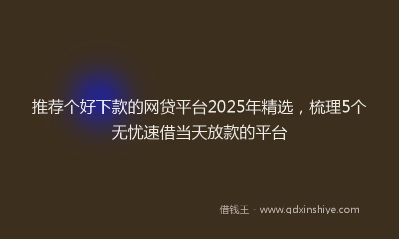 推荐个好下款的网贷平台2025年精选，梳理5个无忧速借当天放款的平台
