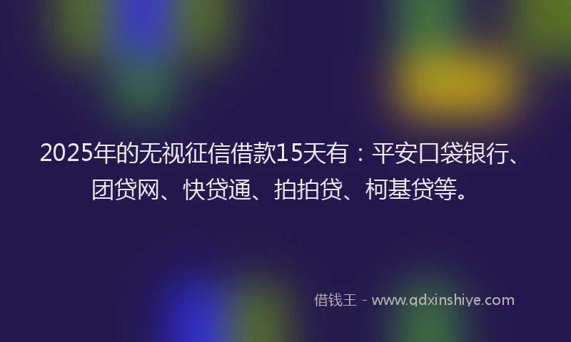 2025年的无视征信借款15天有：平安口袋银行、团贷网、快贷通、拍拍贷、柯基贷等。