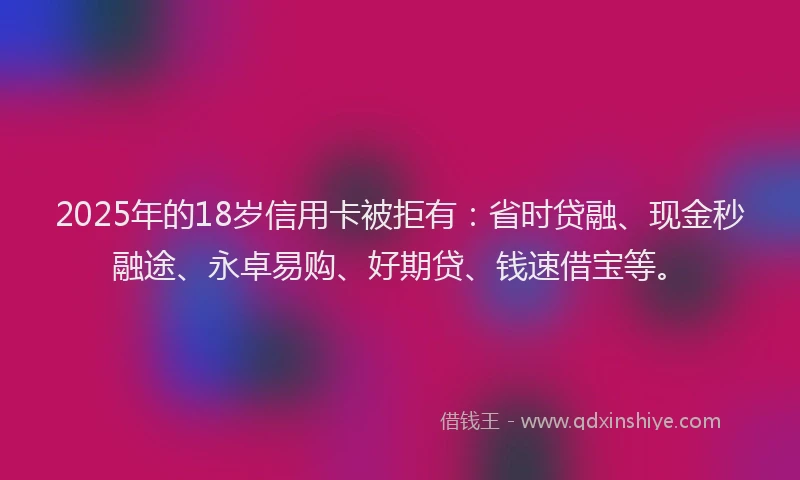 2025年的18岁信用卡被拒有：省时贷融、现金秒融途、永卓易购、好期贷、钱速借宝等。