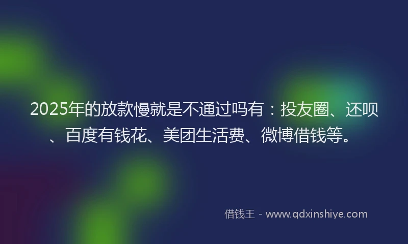 2025年的放款慢就是不通过吗有：投友圈、还呗、百度有钱花、美团生活费、微博借钱等。