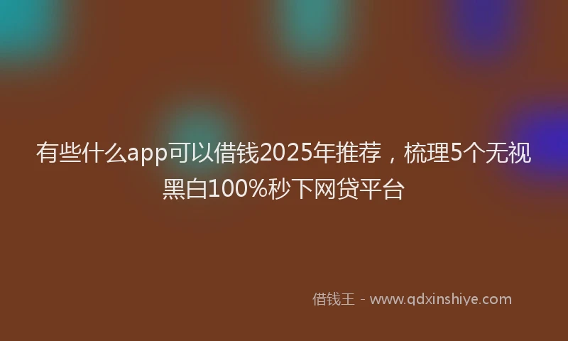 有些什么app可以借钱2025年推荐，梳理5个无视黑白100%秒下网贷平台