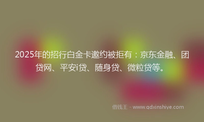 2025年的招行白金卡邀约被拒有：京东金融、团贷网、平安i贷、随身贷、微粒贷等。