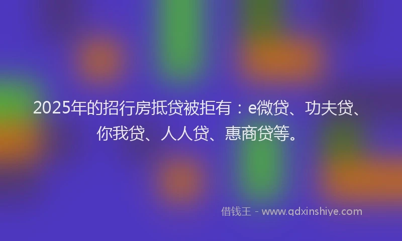 2025年的招行房抵贷被拒有：e微贷、功夫贷、你我贷、人人贷、惠商贷等。