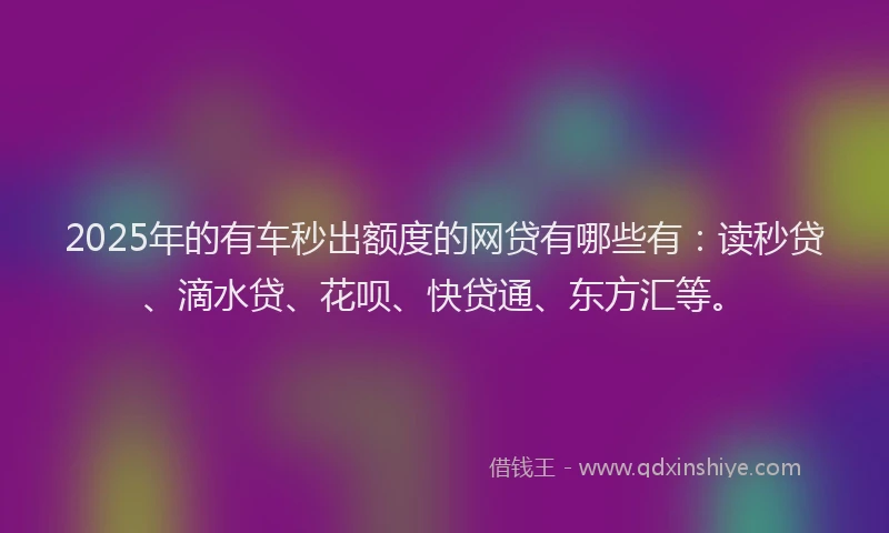 2025年的有车秒出额度的网贷有哪些有：读秒贷、滴水贷、花呗、快贷通、东方汇等。