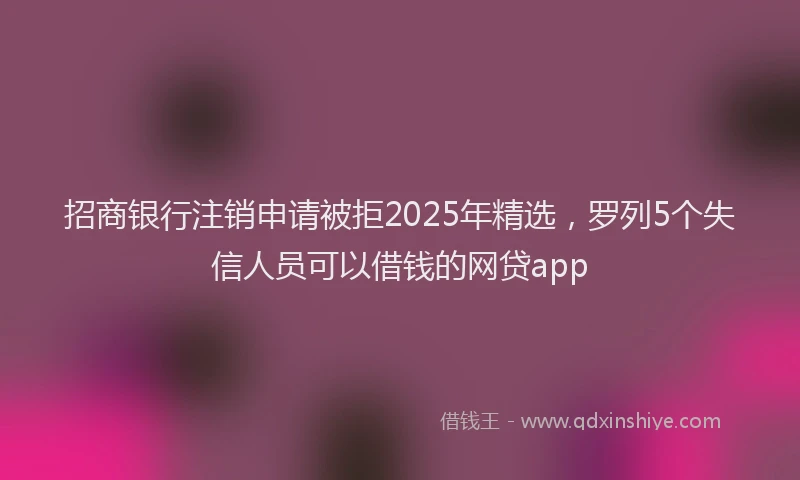 招商银行注销申请被拒2025年精选，罗列5个失信人员可以借钱的网贷app