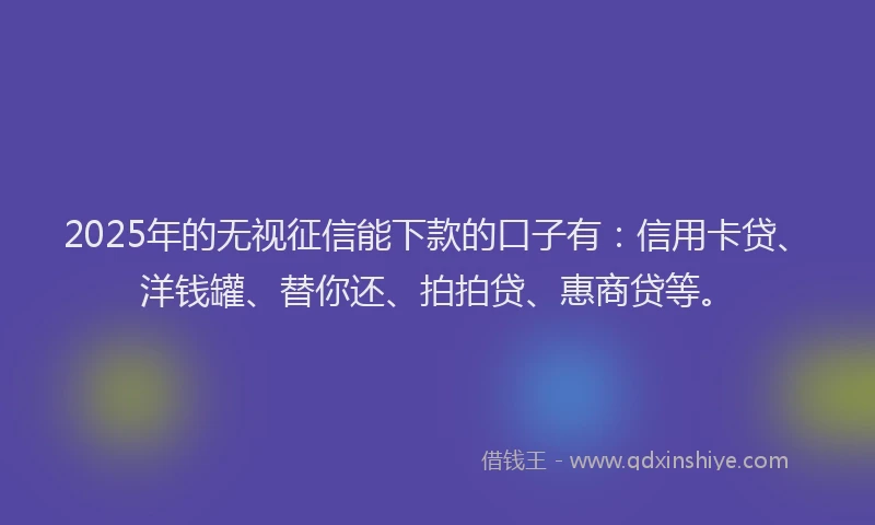 2025年的无视征信能下款的口子有：信用卡贷、洋钱罐、替你还、拍拍贷、惠商贷等。