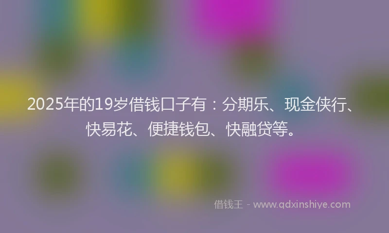 2025年的19岁借钱口子有：分期乐、现金侠行、快易花、便捷钱包、快融贷等。