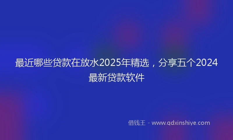 最近哪些贷款在放水2025年精选，分享五个2024最新贷款软件