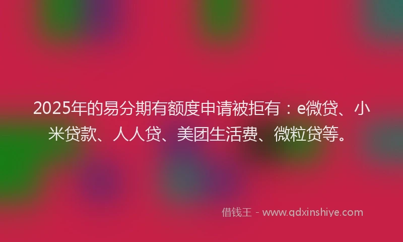 2025年的易分期有额度申请被拒有：e微贷、小米贷款、人人贷、美团生活费、微粒贷等。