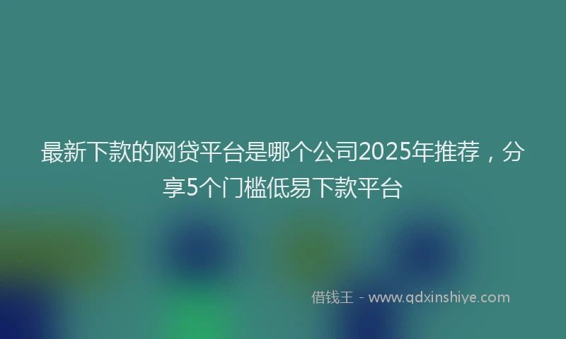 最新下款的网贷平台是哪个公司2025年推荐，分享5个门槛低易下款平台