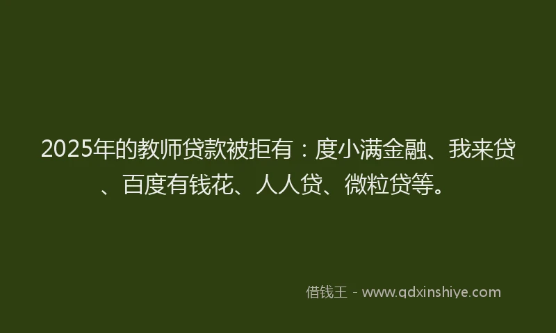 2025年的教师贷款被拒有：度小满金融、我来贷、百度有钱花、人人贷、微粒贷等。