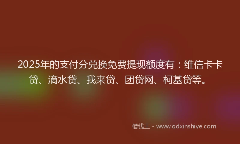 2025年的支付分兑换免费提现额度有：维信卡卡贷、滴水贷、我来贷、团贷网、柯基贷等。