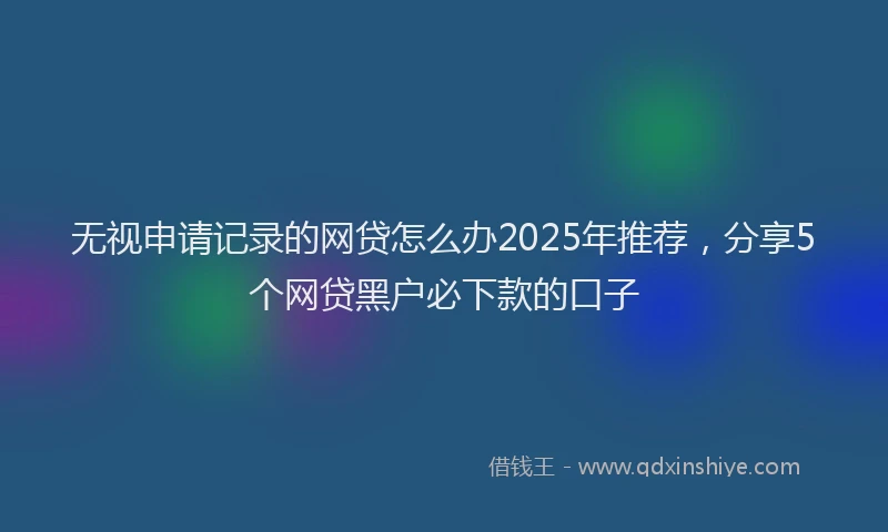 无视申请记录的网贷怎么办2025年推荐，分享5个网贷黑户必下款的口子