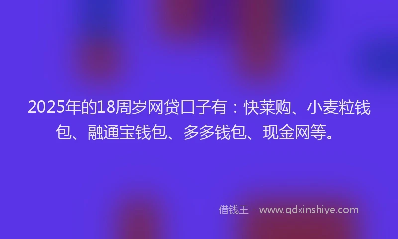 2025年的18周岁网贷口子有：快莱购、小麦粒钱包、融通宝钱包、多多钱包、现金网等。