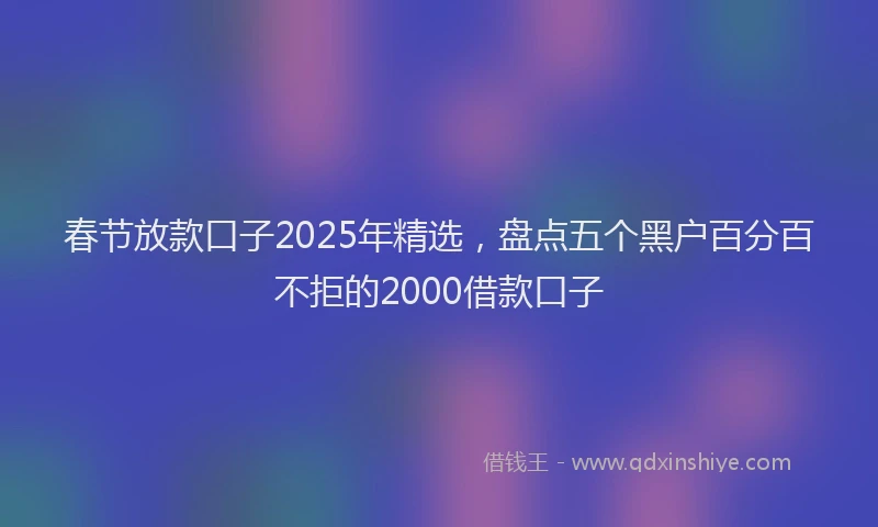 春节放款口子2025年精选，盘点五个黑户百分百不拒的2000借款口子