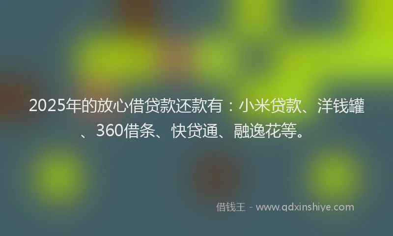 2025年的放心借贷款还款有：小米贷款、洋钱罐、360借条、快贷通、融逸花等。