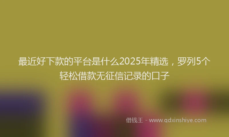 最近好下款的平台是什么2025年精选，罗列5个轻松借款无征信记录的口子