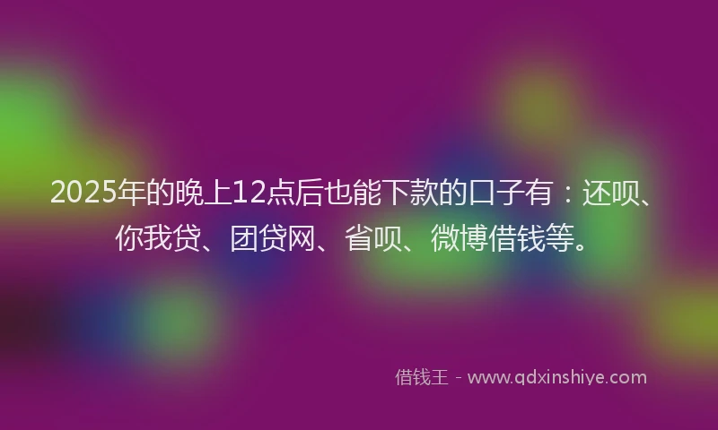 2025年的晚上12点后也能下款的口子有：还呗、你我贷、团贷网、省呗、微博借钱等。