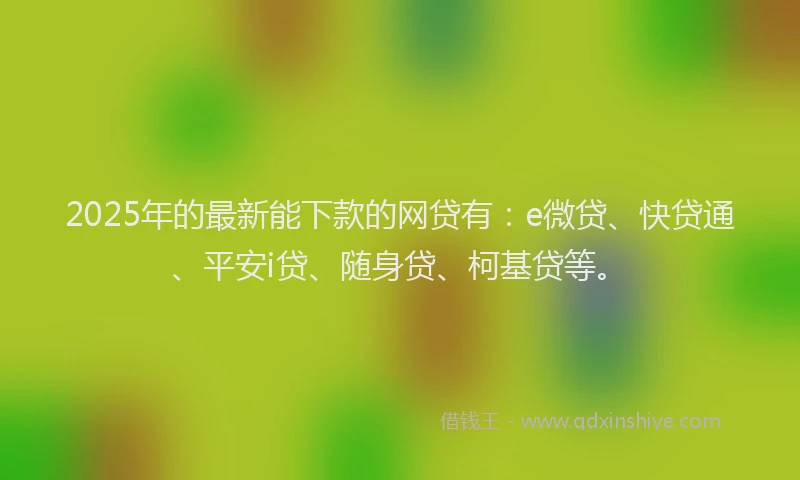 2025年的最新能下款的网贷有：e微贷、快贷通、平安i贷、随身贷、柯基贷等。