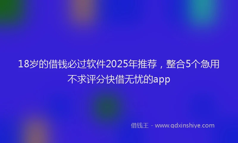 18岁的借钱必过软件2025年推荐，整合5个急用不求评分快借无忧的app