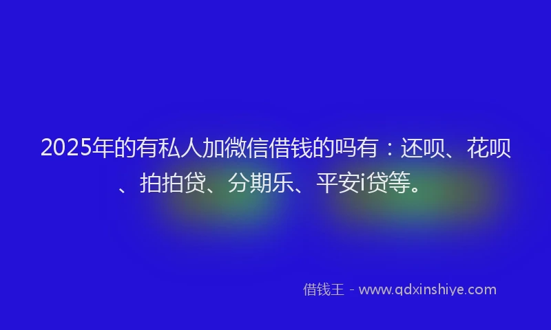 2025年的有私人加微信借钱的吗有：还呗、花呗、拍拍贷、分期乐、平安i贷等。