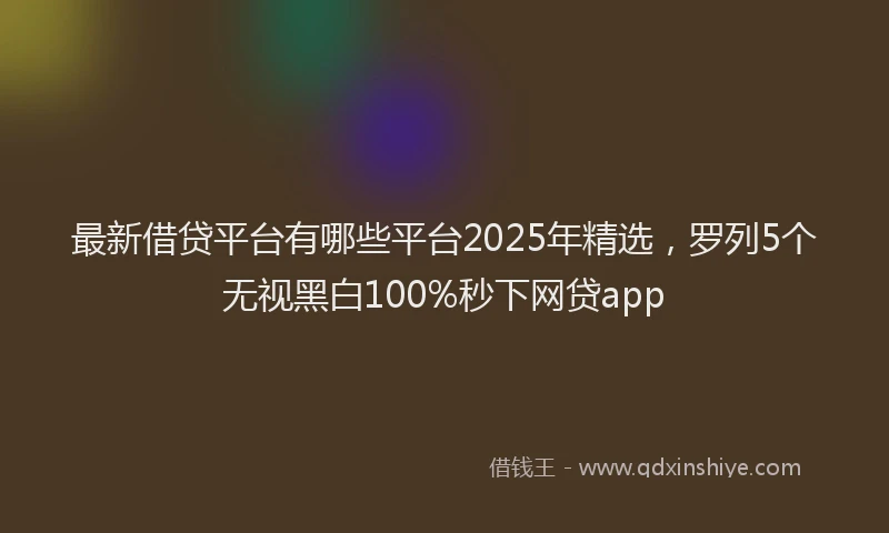 最新借贷平台有哪些平台2025年精选，罗列5个无视黑白100%秒下网贷app