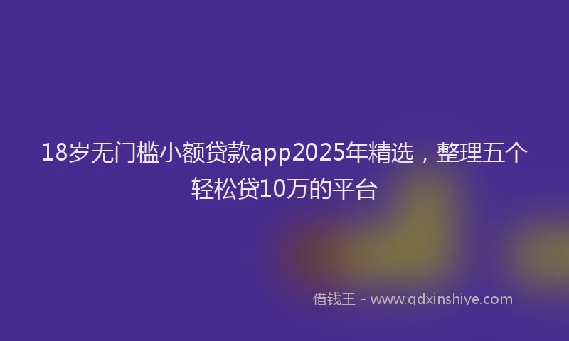 18岁无门槛小额贷款app2025年精选，整理五个轻松贷10万的平台
