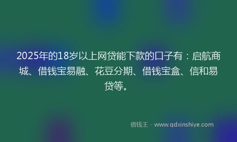 2025年的18岁以上网贷能下款的口子有:启航商城、借钱宝易融、花豆分期、借钱宝盒、信和易贷等。