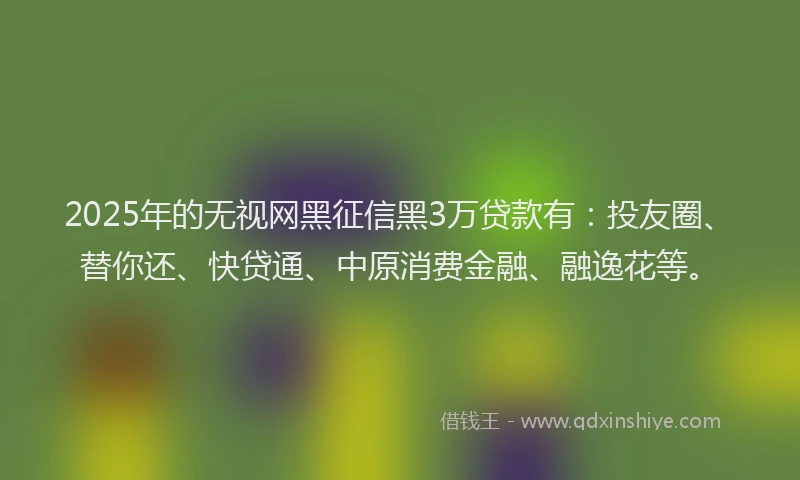 2025年的无视网黑征信黑3万贷款有：投友圈、替你还、快贷通、中原消费金融、融逸花等。