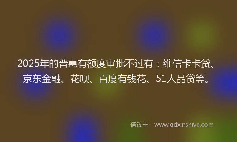 2025年的普惠有额度审批不过有：维信卡卡贷、京东金融、花呗、百度有钱花、51人品贷等。