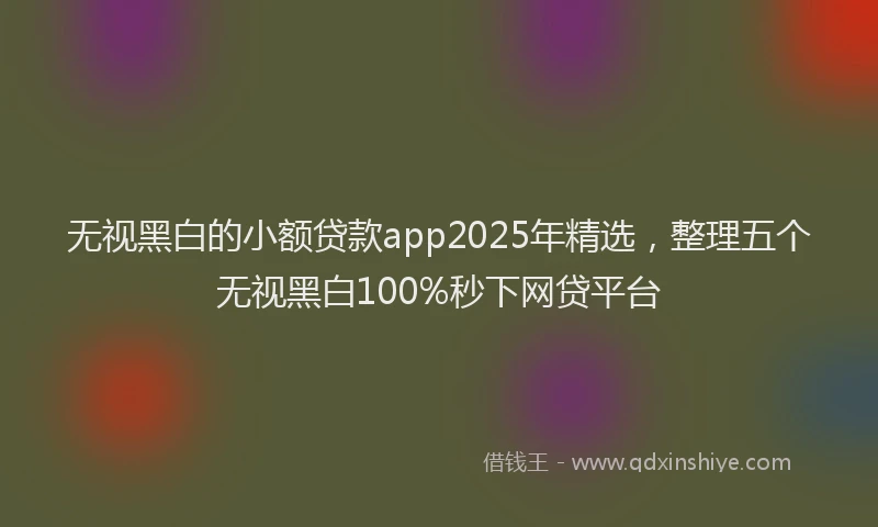 无视黑白的小额贷款app2025年精选，整理五个无视黑白100%秒下网贷平台