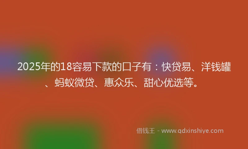 2025年的18容易下款的口子有：快贷易、洋钱罐、蚂蚁微贷、惠众乐、甜心优选等。