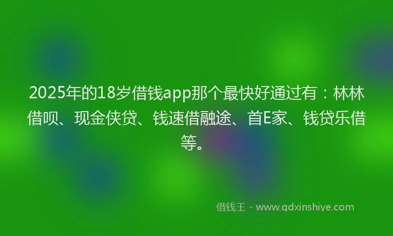 2025年的18岁借钱app那个最快好通过有：林林借呗、现金侠贷、钱速借融途、首E家、钱贷乐借等。