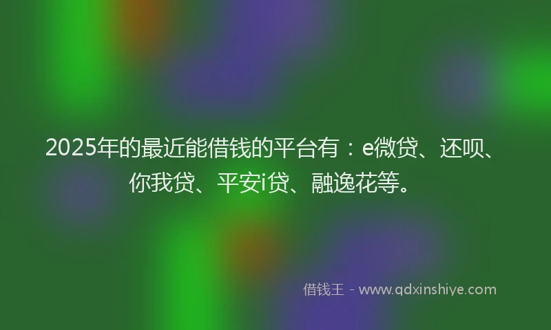 2025年的最近能借钱的平台有：e微贷、还呗、你我贷、平安i贷、融逸花等。