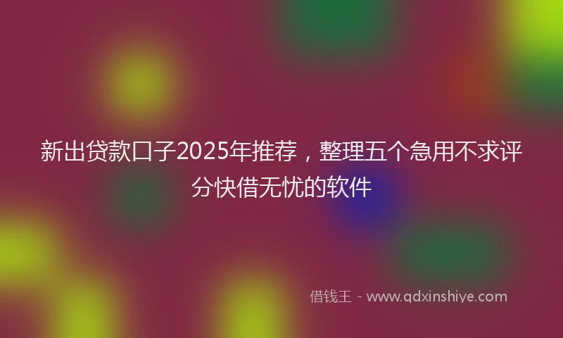 新出贷款口子2025年推荐，整理五个急用不求评分快借无忧的软件