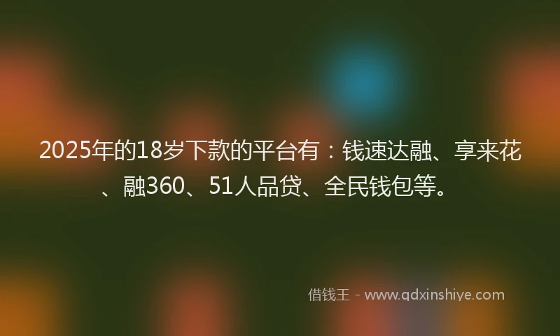 2025年的18岁下款的平台有：钱速达融、享来花、融360、51人品贷、全民钱包等。