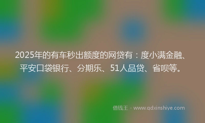 2025年的有车秒出额度的网贷有：度小满金融、平安口袋银行、分期乐、51人品贷、省呗等。