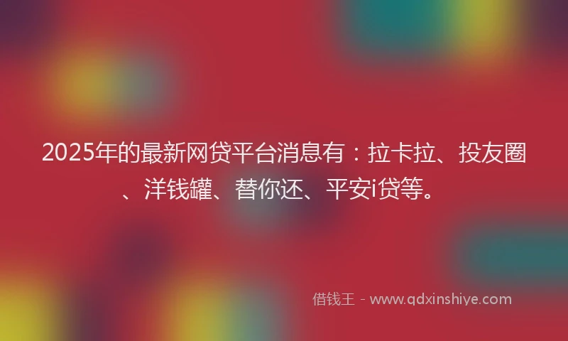 2025年的最新网贷平台消息有：拉卡拉、投友圈、洋钱罐、替你还、平安i贷等。