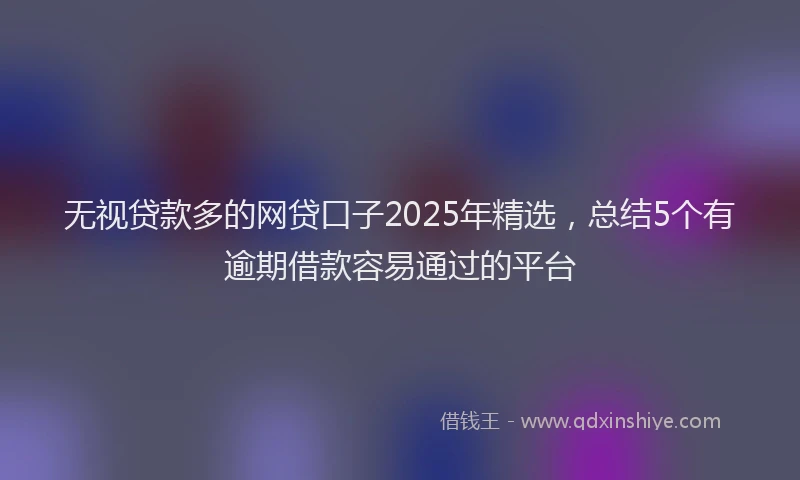 无视贷款多的网贷口子2025年精选，总结5个有逾期借款容易通过的平台