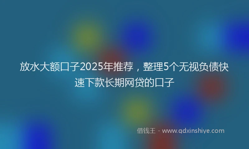 放水大额口子2025年推荐，整理5个无视负债快速下款长期网贷的口子