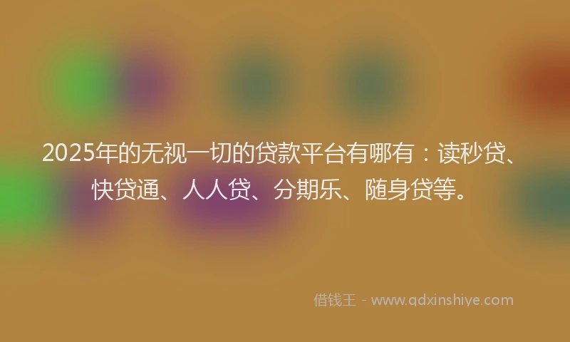 2025年的无视一切的贷款平台有哪有：读秒贷、快贷通、人人贷、分期乐、随身贷等。