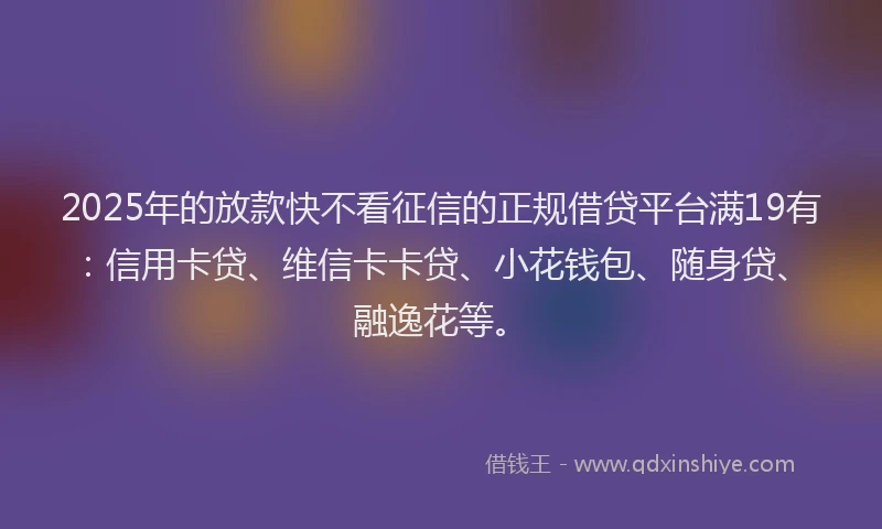 2025年的放款快不看征信的正规借贷平台满19有：信用卡贷、维信卡卡贷、小花钱包、随身贷、融逸花等。