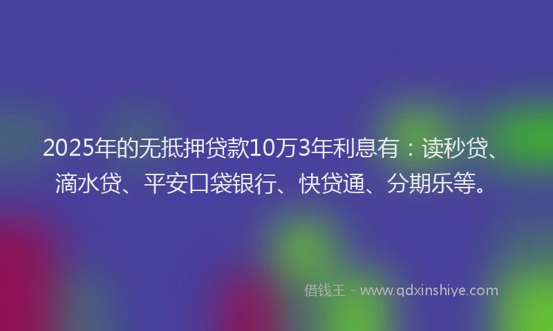 2025年的无抵押贷款10万3年利息有：读秒贷、滴水贷、平安口袋银行、快贷通、分期乐等。