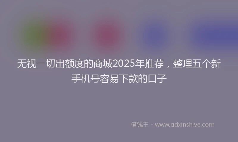 无视一切出额度的商城2025年推荐，整理五个新手机号容易下款的口子